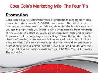 Promotion
Coca Cola do various different types of promotions ranging from small
prizes to prizes worth $100,000 and more. The most common
promotion that they use is to hide a code under the bottle cap, and if
you get the right code you stand to win a prize ranging from hundreds
to thousands of dollars in value. By offering such high end rewards,
Consumers will be very eager and willing to buy the product, as the
chance of winning a product worth hundreds of bottles of coke is too
good to miss. Coca cola on occasion also run more than one type of
promotion during a certain period. Coke also tend to do very well
during Holidays and Major events such as EIDs/ New Year/ Christmas /
The world Cup.
 