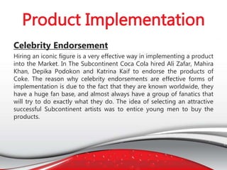 Celebrity Endorsement
Hiring an iconic figure is a very effective way in implementing a product
into the Market. In The Subcontinent Coca Cola hired Ali Zafar, Mahira
Khan, Depika Podokon and Katrina Kaif to endorse the products of
Coke. The reason why celebrity endorsements are effective forms of
implementation is due to the fact that they are known worldwide, they
have a huge fan base, and almost always have a group of fanatics that
will try to do exactly what they do. The idea of selecting an attractive
successful Subcontinent artists was to entice young men to buy the
products.
 