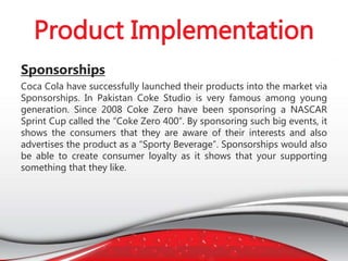 Sponsorships
Coca Cola have successfully launched their products into the market via
Sponsorships. In Pakistan Coke Studio is very famous among young
generation. Since 2008 Coke Zero have been sponsoring a NASCAR
Sprint Cup called the “Coke Zero 400”. By sponsoring such big events, it
shows the consumers that they are aware of their interests and also
advertises the product as a “Sporty Beverage”. Sponsorships would also
be able to create consumer loyalty as it shows that your supporting
something that they like.
 
