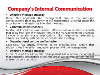 • Effective message strategy
Under this approach, the management ensures that message
communicated from any corner of the organization is spread across the
organization and retains its intended meaning.
• Communication channels
Leaders at Coca-Cola have enacted effective communication channels
that allow free flow of message from/to the management; the channels
include internally made mechanisms like telephones extensions,
intranets, emailing systems, notice boards, and meetings.
• Organizational culture and behavior
Coca-Cola has largely invested in an organizational culture that
supports free interaction among employees and the management.
• Effective message strategy
in the case of Coca-Cola; the management has a central department
that dispenses information across the organization whether for internal
or external consumption.
 