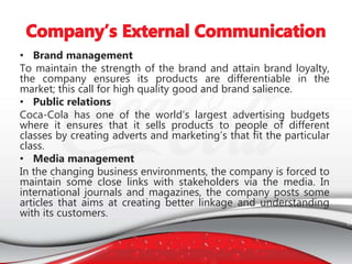 • Brand management
To maintain the strength of the brand and attain brand loyalty,
the company ensures its products are differentiable in the
market; this call for high quality good and brand salience.
• Public relations
Coca-Cola has one of the world’s largest advertising budgets
where it ensures that it sells products to people of different
classes by creating adverts and marketing’s that fit the particular
class.
• Media management
In the changing business environments, the company is forced to
maintain some close links with stakeholders via the media. In
international journals and magazines, the company posts some
articles that aims at creating better linkage and understanding
with its customers.
 