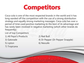 Coca-cola is one of the most respected brands in the world and it has
long warded off the competition with the use of a strong distribution
strategy and equally strong marketing messages. Coca-cola has over a
period of time used positive marketing to the best of its advantage and
has rarely been involved in negative marketing (which other brands do
frequently).
List of top Competitors
1) All Pepsi’s Products 2) Red Bull
3) Gatorade 4) Dr Pepper (Dr Pepper Snapple)
5) Lipton 6) Nescafe
7) Tropicana
 