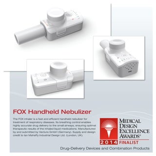 Drug-Delivery Devices and Combination Products
The FOX inhaler is a fast and efﬁcient handheld nebulizer for
treatment of respiratory diseases. Its breathing control enables
highly accurate drug delivery to the small airways, ensuring optimal
therapeutic results of the inhaled liquid medications. Manufactured
by and submitted by Vectura GmbH (Germany). Supply and design
credit to Ian Mahaffy Industrial Design Ltd. (London, UK).
FOX Handheld Nebulizer
 