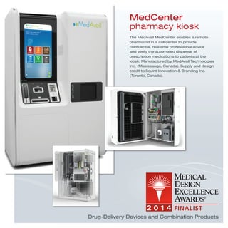 MedCenter
pharmacy kiosk
The MedAvail MedCenter enables a remote
pharmacist in a call center to provide
conﬁdential, real-time professional advice
and verify the automated dispense of
prescription medications to patients at the
kiosk. Manufactured by MedAvail Technologies
Inc. (Mississauga, Canada). Supply and design
credit to Squint Innovation & Branding Inc.
(Toronto, Canada).
Drug-Delivery Devices and Combination Products
 