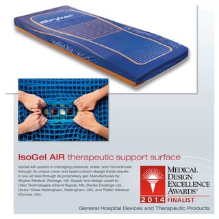 General Hospital Devices and Therapeutic Products
IsoGel AIR assists in managing pressure, shear, and microclimate
through its unique cover and open-column design those results
in low air loss through its proprietary gel. Manufactured by
Stryker Medical (Portage, MI). Supply and design credit to
Hilco Technologies (Grand Rapids, MI), Dartex Coatings Ltd.
(Acton Close Nottingham, Nottingham, UK), and Tridien Medical
(Corona, CA).
IsoGel AIR therapeutic support surface
 