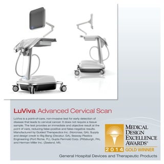 LuViva is a point-of-care, non-invasive test for early detection of
disease that leads to cervical cancer. It does not require a tissue
sample. The test provides an immediate and objective result at the
point of care, reducing false-positive and false-negative results.
Manufactured by Guided Therapeutics Inc. (Norcross, GA). Supply
and design credit to Big Bang (Decatur, GA), Seaway Plastics
Engineering (Port Richie, FL), Gupta Permold Corp. (Pittsburgh, PA),
and Herman Miller Inc. (Zeeland, MI).
LuViva Advanced Cervical Scan
General Hospital Devices and Therapeutic Products
 