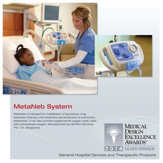 MetaNeb is indicated for mobilization of secretions, lung
expansion therapy, and treatment and prevention of pulmonary
atelectasis. It can also provide supplemental oxygen when used
with compressed oxygen. Manufactured by Hill-Rom Services
Pte. Ltd. (Singapore).
MetaNeb System
General Hospital Devices and Therapeutic Products
 