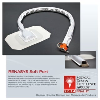 RENASYS Soft Port offers patient comfort and increased
placement versatility (for difﬁcult wound locations), and functions
when folded or kinked. Due to the soft construction, the risk
of pressure sores may be reduced. Manufactured by Smith &
Nephew Inc. (St. Petersburg, FL). Supply and design credit to
Ximedica (Providence, RI).
RENASYS Soft Port
General Hospital Devices and Therapeutic Products
 