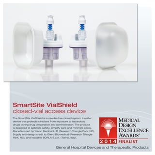 The SmartSite VialShield is a needle-free closed system transfer
device that protects clinicians from exposure to hazardous
drugs during drug preparation and administration. The product
is designed to optimize safety, simplify care and minimize costs.
Manufactured by Yukon Medical LLC (Research Triangle Park, NC).
Supply and design credit to Gilero Biomedical (Research Triangle
Park, NC), and Industrie BORLA S.p.A. (Torino, Italy).
SmartSite VialShield
closed-vial access device
General Hospital Devices and Therapeutic Products
 