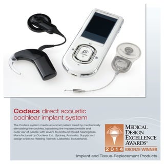 Implant and Tissue-Replacement Products
The Codacs system meets an unmet patient need by mechanically
stimulating the cochlea, bypassing the impaired middle and
outer ear of people with severe to profound mixed hearing loss.
Manufactured by Cochlear Ltd. (Sydney, Australia). Supply and
design credit to Helbling Technik (Liebefeld, Switzerland).
Codacs direct acoustic
cochlear implant system
 