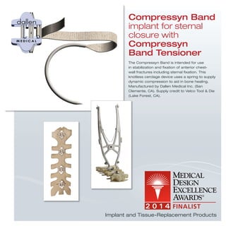 The Compressyn Band is intended for use
in stabilization and ﬁxation of anterior chest-
wall fractures including sternal ﬁxation. This
knotless cerclage device uses a spring to supply
dynamic compression to aid in bone healing.
Manufactured by Dallen Medical Inc. (San
Clemente, CA). Supply credit to Velco Tool & Die
(Lake Forest, CA).
Compressyn Band
implant for sternal
closure with
Compressyn
Band Tensioner
Implant and Tissue-Replacement Products
 