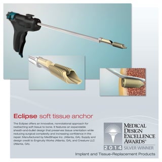 Eclipse soft tissue anchor
The Eclipse offers an innovative, nonrotational approach for
reattaching soft tissue to bone. It features an expandable
sheath-and-bullet design that preserves tissue orientation while
reducing surgical complexity and increasing conﬁdence in the
repair. Manufactured by MedShape Inc. (Atlanta, GA). Supply and
design credit to Enginuity Works (Atlanta, GA), and Creature LLC
(Atlanta, GA).
Implant and Tissue-Replacement Products
 