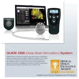 GUIDE DBS is a software programming planning and visualization
system for deep brain stimulation (DBS) that creates a 3-D image
of a patient’s deep brain anatomy and the relative location of
the implanted lead. A model of the volume of activated tissue
allows the clinician to intelligently optimize stimulation parameters.
Manufactured by Boston Scientiﬁc Corp. (Natick, MA).
GUIDE DBS (Deep Brain Stimulation) System
Implant and Tissue-Replacement Products
 