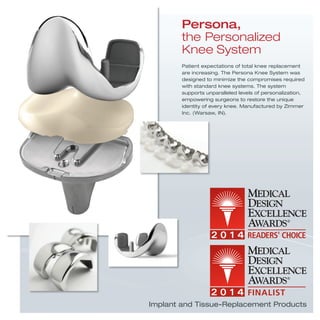 Patient expectations of total knee replacement
are increasing. The Persona Knee System was
designed to minimize the compromises required
with standard knee systems. The system
supports unparalleled levels of personalization,
empowering surgeons to restore the unique
identity of every knee. Manufactured by Zimmer
Inc. (Warsaw, IN).
Persona,
the Personalized
Knee System
Implant and Tissue-Replacement Products
 