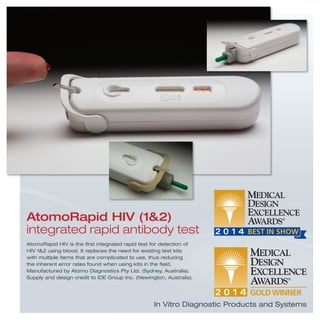 In Vitro Diagnostic Products and Systems
AtomoRapid HIV is the ﬁrst integrated rapid test for detection of
HIV 1&2 using blood. It replaces the need for existing test kits
with multiple items that are complicated to use, thus reducing
the inherent error rates found when using kits in the ﬁeld.
Manufactured by Atomo Diagnostics Pty Ltd. (Sydney, Australia).
Supply and design credit to IDE Group Inc. (Newington, Australia).
AtomoRapid HIV (1&2)
integrated rapid antibody test
 