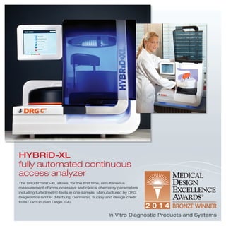 HYBRiD-XL
fully automated continuous
access analyzer
The DRG:HYBRiD-XL allows, for the ﬁrst time, simultaneous
measurement of immunoassays and clinical chemistry parameters
including turbidimetric tests in one sample. Manufactured by DRG
Diagnostics GmbH (Marburg, Germany). Supply and design credit
to BIT Group (San Diego, CA).
In Vitro Diagnostic Products and Systems
 