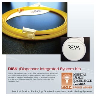 Medical Product Packaging, Graphic Instructions, and Labeling Systems
DISK is thermally bonded to an HDPE backer card and is intended
to provide medical device product retention and protection during
packaging, handling, sterilization, shipping, and use in medical
environments. Manufactured by CleanCut Technologies LLC
(Anaheim, CA).
DISK (Dispenser Integrated System Kit)
 