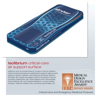 Isolibrium aims to provide tools for nurses to care for patients
while its advanced pressure redistribution systems helps prevent
pressure ulcers in patients. Manufactured by Stryker Medical
(Portage, MI). Supply and design credit to Humphrey Products
Company (Kalamazoo, MI), Grand Rapids Foam Technologies
(Grand Rapids, MI), Les Produits Plastitel Inc. (Laval, Quebec,
Canada), Twisthink (Holland, MI), and Derby (South Bend, IN).
Isolibrium critical-care
air support surface
Critical-Care and Emergency Medicine Products
 