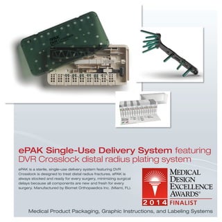 ePAK is a sterile, single-use delivery system featuring DVR
Crosslock is designed to treat distal radius fractures. ePAK is
always stocked and ready for every surgery, minimizing surgical
delays because all components are new and fresh for every
surgery. Manufactured by Biomet Orthopaedics Inc. (Miami, FL).
ePAK Single-Use Delivery System featuring
DVR Crosslock distal radius plating system
Medical Product Packaging, Graphic Instructions, and Labeling Systems
 