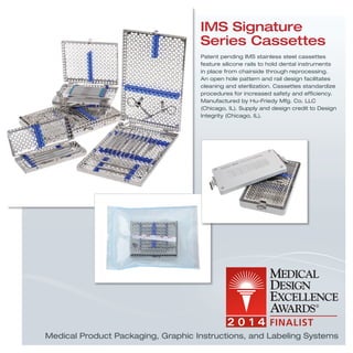 IMS Signature
Series Cassettes
Patent pending IMS stainless steel cassettes
feature silicone rails to hold dental instruments
in place from chairside through reprocessing.
An open hole pattern and rail design facilitates
cleaning and sterilization. Cassettes standardize
procedures for increased safety and efﬁciency.
Manufactured by Hu-Friedy Mfg. Co. LLC
(Chicago, IL). Supply and design credit to Design
Integrity (Chicago, IL).
Medical Product Packaging, Graphic Instructions, and Labeling Systems
 
