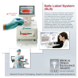 SLS is an on-demand enterprise-wide electronic
medication preparation-speciﬁc safety system
that replicates pharmacy oversight at the point
of care. It ensures TJC compliance with best
practices and standards to improve patient
safety, workﬂow efﬁciency, accuracy, and reduce
drug errors. Manufactured by Codonics Inc.
(Middleburg Heights, OH). Supply and design
credit to SIMS Lab and Partner’s Healthcare at
Massachusetts General Hospital (Boston, MA).
Safe Label System
(SLS)
Medical Product Packaging, Graphic Instructions, and Labeling Systems
 