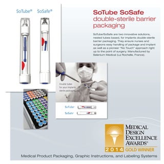 SoTube/SoSafe are two innovative solutions,
nested tubes based, for implants double-sterile
barrier packaging. They ensure nurses and
surgeons easy handling of package and implant
as well as a pioneer “No Touch” approach right
up to the point of surgery. Manufactured by
Selenium Medical (La Rochelle, France).
SoTube SoSafe
double-sterile barrier
packaging
Medical Product Packaging, Graphic Instructions, and Labeling Systems
 