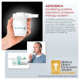Over-the-Counter and Self-Care Products
The AEROBIKA oscillating PEP device helps
loosen and remove mucus build-up in the lungs.
On exhalation, positive pressure holds the
airways open, while oscillations thin and loosen
mucus helping move it to the central airways
where it can be coughed out. Manufactured by
Trudell Medical International (London, Canada).
Supply credit to Silcotech (Bolton, Canada), and
C&J Industries Inc. (Meadville, PA).
AEROBIKA
oscillating positive
expiratory pressure
therapy system
 