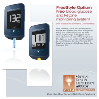 Desc FreeStyle Optium Neo guides patients
through their diabetes and insulin management.
Set up by a healthcare provider, the meter
stores, displays, logs, and suggests insulin
dose adjustments. It also notiﬁes of high or low
blood glucose levels and trends. Manufactured
by Abbott Diabetes Care Inc. (Alameda, CA).
Supply and design credit to Bridge Design (San
Francisco, CA).
FreeStyle Optium
Neo blood glucose
and ketone
monitoring system
(Not available for sale in the United States)
Over-the-Counter and Self-Care Products
 