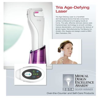 Tria Age-Defying
Laser
Tria Age-Defying Laser is a handheld
dermatological device that lets consumers
achieve professional anti-aging results at
home. The safe, effective skincare device uses
fractional laser technology to smooth wrinkles,
reduce discoloration, and improve the texture of
all skin types. Manufactured by Tria Beauty Inc.
(Dublin, CA). Supply and design credit to IDEO
(San Francisco, CA).
Over-the-Counter and Self-Care Products
 