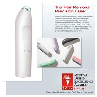 Tria Hair Removal Precision Laser is an handheld
dermatological device. Its advanced diode
laser can be used at home by consumers
to permanently remove unwanted hair from
small, sensitive areas of the body, such as the
underarms and bikini line. Manufactured by Tria
Beauty Inc. (Dublin, CA). Supply and design
credit to IDEO (San Francisco, CA).
Tria Hair Removal
Precision Laser
Over-the-Counter and Self-Care Products
 
