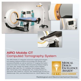 Radiological and Electromechanical Devices
The AIRO Mobile CT integrates advanced imaging technologies
into existing medical workﬂow and provides the clinician with
procedural ﬂexibility as well as real-time CT imaging information
where and when it is needed. Manufactured by Mobius Imaging
LLC (Ayer, MA). Supply and design credit to Varian Medical
Systems (Salt Lake City, UT), Excelitas Technologies (Salem,
MA), Hamamatsu Corp. (Bridgewater, NJ), Analog Devices Inc.
(Norwood, MA), Rotek Inc. (Aurora, OH), Marlborough Foundry Inc.
(Marlborough, MA), and Aved Electronics Inc. (North Billerica, MA).
AIRO Mobile CT
Computed Tomography System
 