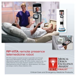 RP-VITA enables increased access to specialist care through
high-acuity telemedicine consults. It eliminates the need for
telemedicine-speciﬁc stafﬁng. RP-VITA’s intuitive, easy-to-use, and
safety features encourage physician adoption and clinical use.
Manufactured by InTouch Health Inc. (Santa Barbara, CA). Supply
and design credit to iRobot (Bedford, MA).
RP-VITA remote presence
telemedicine robot
Critical-Care and Emergency Medicine Products
 