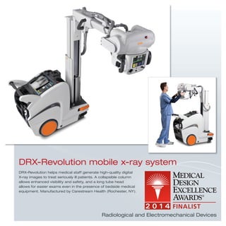 Radiological and Electromechanical Devices
DRX-Revolution helps medical staff generate high-quality digital
X-ray images to treat seriously ill patients. A collapsible column
allows enhanced visibility and safety, and a long tube head
allows for easier exams even in the presence of bedside medical
equipment. Manufactured by Carestream Health (Rochester, NY).
DRX-Revolution mobile x-ray system
 