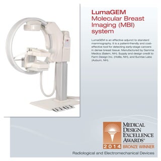 LumaGEM
Molecular Breast
Imaging (MBI)
system
LumaGEM is an effective adjunct to standard
mammography. It is a patient-friendly and cost-
effective tool for detecting early-stage cancers
in dense breast tissue. Manufactured by Gamma
Medica (Salem, NH). Supply and design credit to
Farm Design Inc. (Hollis, NH), and Sunrise Labs
(Auburn, NH).
Radiological and Electromechanical Devices
 