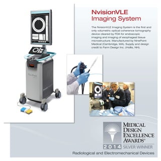 NvisionVLE
Imaging System
The NvisionVLE Imaging System is the ﬁrst and
only volumetric optical coherence tomography
device cleared by FDA for endoscopic
imaging and imaging of esophageal tissue
microstructure. Manufactured by NinePoint
Medical (Cambridge, MA). Supply and design
credit to Farm Design Inc. (Hollis, NH).
Radiological and Electromechanical Devices
 