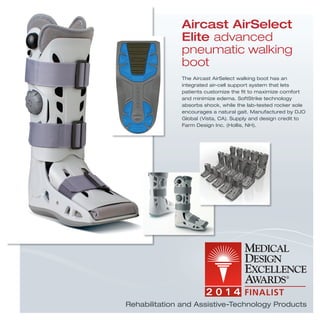 The Aircast AirSelect walking boot has an
integrated air-cell support system that lets
patients customize the ﬁt to maximize comfort
and minimize edema. SoftStrike technology
absorbs shock, while the lab-tested rocker sole
encourages a natural gait. Manufactured by DJO
Global (Vista, CA). Supply and design credit to
Farm Design Inc. (Hollis, NH).
Aircast AirSelect
Elite advanced
pneumatic walking
boot
Rehabilitation and Assistive-Technology Products
 