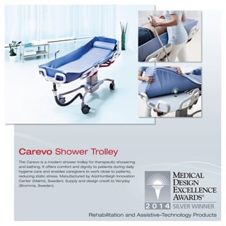 The Carevo is a modern shower trolley for therapeutic showering
and bathing. It offers comfort and dignity to patients during daily
hygiene care and enables caregivers to work close to patients,
reducing static stress. Manufactured by ArjoHuntleigh Innovation
Center (Malmö, Sweden). Supply and design credit to Veryday
(Bromma, Sweden).
Carevo Shower Trolley
Rehabilitation and Assistive-Technology Products
 