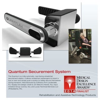 The Quantum is a fully automatic, rear-facing wheelchair
securement station. It allows wheelchair passengers to board a
bus or train and simply push a button to safely secure themselves
during transport. Manufactured by Q’Straint (Fort Lauderdale,
FL). Supply and design credit to Jim Best ID (Hewitt, NJ), Input
Creative Group (Leonia, NJ), and Lucas Technical Services LLC
(Philadelphia, PA).
Quantum Securement System
Rehabilitation and Assistive-Technology Products
 