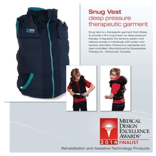 Snug Vest is a therapeutic garment that inﬂates
to provide a ﬁrm hug known as deep-pressure
therapy. It regulates the sensory system and
relieves anxiety in individuals with autism and
sensory disorders. Pressure is adjustable and
user-controlled. Manufactured by Squeezease
Therapy Inc. (Vancouver, Canada).
Snug Vest
deep pressure
therapeutic garment
Rehabilitation and Assistive-Technology Products
 