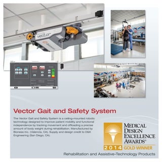 The Vector Gait and Safety System is a ceiling-mounted robotic
technology designed to improve patient mobility and functional
independence by tracking movement and ofﬂoading a precise
amount of body weight during rehabilitation. Manufactured by
Bioness Inc. (Valencia, CA). Supply and design credit to D&K
Engineering (San Diego, CA).
Vector Gait and Safety System
Rehabilitation and Assistive-Technology Products
 