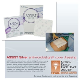Surgical Equipment, Instruments, and Supplies
ASSIST Silver antimicrobial graft cover dressing
ASSIST Silver is a low-adherent antimicrobial graft cover dressing
that combines Active Fluid Management technology with a low-
adherent layer to provide optimal moisture balance, eliminate
the need for additional low-adherent layers, and provide 7-day
antimicrobial protection. Manufactured by Milliken Healthcare
Products LLC (Spartanburg, SC). Supply and design credit to
Haywood Vocational Opportunities Inc. (Waynesville, NC).
 