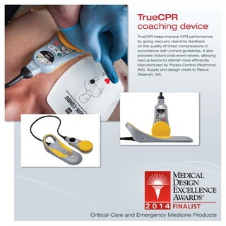 TrueCPR helps improve CPR performance
by giving rescuers real-time feedback
on the quality of chest compressions in
accordance with current guidelines. It also
provides instant post-event review, allowing
rescue teams to debrief more efﬁciently.
Manufactured by Physio-Control (Redmond,
WA). Supply and design credit to Plexus
(Neenah, WI).
TrueCPR
coaching device
Critical-Care and Emergency Medicine Products
 
