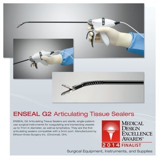 Surgical Equipment, Instruments, and Supplies
ENSEAL G2 Articulating Tissue Sealers are sterile, single-patient-
use surgical instruments for coagulating and transecting vessels
up to 7mm in diameter, as well as lymphatics. They are the ﬁrst
articulating sealers compatible with a 5mm port. Manufactured by
Ethicon Endo-Surgery Inc. (Cincinnati, OH).
ENSEAL G2 Articulating Tissue Sealers
 
