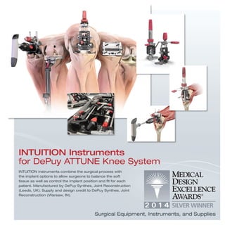 INTUITION instruments combine the surgical process with
the implant options to allow surgeons to balance the soft
tissue as well as control the implant position and ﬁt for each
patient. Manufactured by DePuy Synthes, Joint Reconstruction
(Leeds, UK). Supply and design credit to DePuy Synthes, Joint
Reconstruction (Warsaw, IN).
INTUITION Instruments
for DePuy ATTUNE Knee System
Surgical Equipment, Instruments, and Supplies
 