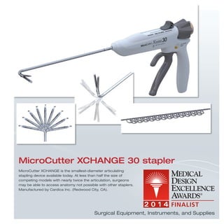 MicroCutter XCHANGE is the smallest-diameter articulating
stapling device available today. At less than half the size of
competing models with nearly twice the articulation, surgeons
may be able to access anatomy not possible with other staplers.
Manufactured by Cardica Inc. (Redwood City, CA).
MicroCutter XCHANGE 30 stapler
Surgical Equipment, Instruments, and Supplies
 