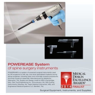 POWEREASE System
of spine surgery instruments
POWEREASE is a system of powered surgical instruments used
by OR surgeons to drill, tap, and drive specialized implants during
spinal surgeries, including open and minimally invasive procedures,
and ﬁnal construct assembly. Manufactured by Medtronic
(Memphis, TN). Supply and design credit to IDEO (Cambridge,
MA), C&A Tool Engineering Inc. (Churubusco, IN), NGI Cutting
Instruments (Warsaw, IN), Tegra Medical (Hernando, MS), and
Engineered Medical Systems LLC (Bartlett, TN).
Surgical Equipment, Instruments, and Supplies
 