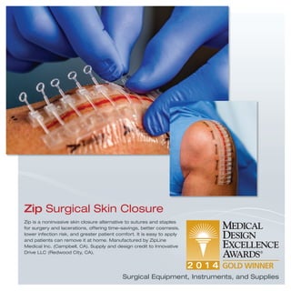 Zip is a noninvasive skin closure alternative to sutures and staples
for surgery and lacerations, offering time-savings, better cosmesis,
lower infection risk, and greater patient comfort. It is easy to apply
and patients can remove it at home. Manufactured by ZipLine
Medical Inc. (Campbell, CA). Supply and design credit to Innovative
Drive LLC (Redwood City, CA).
Zip Surgical Skin Closure
Surgical Equipment, Instruments, and Supplies
 