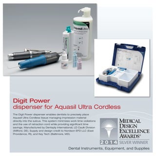 The Digit Power dispenser enables dentists to precisely place
Aquasil Ultra Cordless tissue managing impression material
directly into the sulcus. This system minimizes work time violiations
and the use of retraction cord while providing signiﬁcant time
savings. Manufactured by Dentsply International, LD Caulk Division
(Milford, DE). Supply and design credit to Nordson EFD LLC (East
Providence, RI), and Key Tech (Baltimore, MD).
Digit Power
dispenser for Aquasil Ultra Cordless
Dental Instruments, Equipment, and Supplies
 