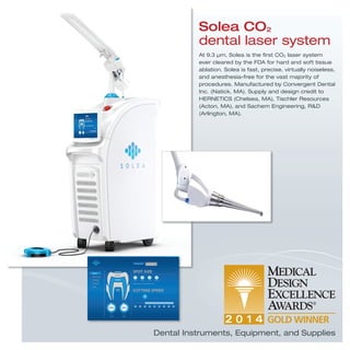 Solea CO2
dental laser system
At 9.3 μm, Solea is the ﬁrst CO2 laser system
ever cleared by the FDA for hard and soft tissue
ablation. Solea is fast, precise, virtually noiseless,
and anesthesia-free for the vast majority of
procedures. Manufactured by Convergent Dental
Inc. (Natick, MA). Supply and design credit to
HERNETICS (Chelsea, MA), Tischler Resources
(Acton, MA), and Sachem Engineering, R&D
(Arlington, MA).
Dental Instruments, Equipment, and Supplies
 