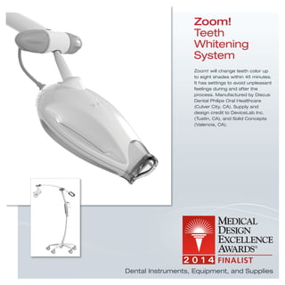 Zoom!
Teeth
Whitening
System
Zoom! will change teeth color up
to eight shades within 45 minutes.
It has settings to avoid unpleasant
feelings during and after the
process. Manufactured by Discus
Dental Philips Oral Healthcare
(Culver City, CA). Supply and
design credit to DeviceLab Inc.
(Tustin, CA), and Solid Concepts
(Valencia, CA).
Dental Instruments, Equipment, and Supplies
 